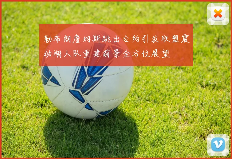 勒布朗詹姆斯跳出合约引发联盟震动湖人队重建前景全方位展望