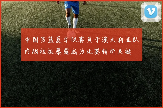 中国男篮夏季联赛负于澳大利亚队内线短板暴露成为比赛转折关键