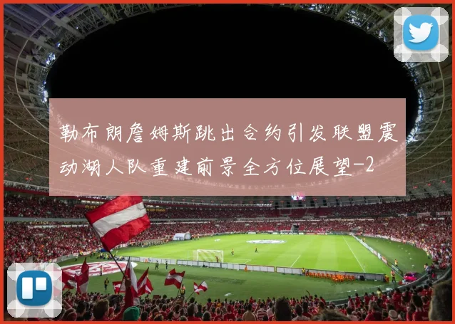 勒布朗詹姆斯跳出合约引发联盟震动湖人队重建前景全方位展望
