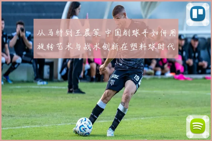 从马特到王晨策 中国削球手如何用旋转艺术与战术创新在塑料球时代寻找生存空间