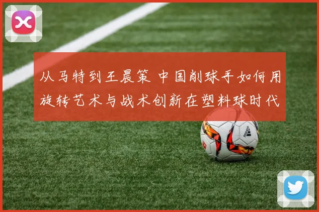 从马特到王晨策 中国削球手如何用旋转艺术与战术创新在塑料球时代寻找生存空间