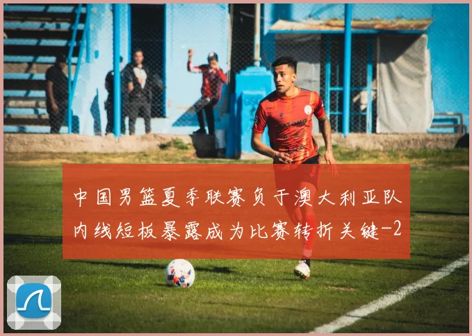 中国男篮夏季联赛负于澳大利亚队内线短板暴露成为比赛转折关键