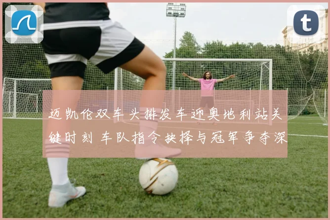 迈凯伦双车头排发车迎奥地利站关键时刻 车队指令抉择与冠军争夺深度剖析